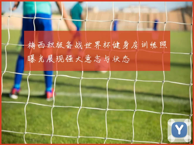 梅西积极备战世界杯健身房训练照曝光展现强大意志与状态