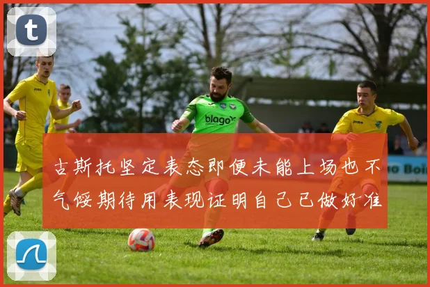 古斯托坚定表态即便未能上场也不气馁期待用表现证明自己已做好准备