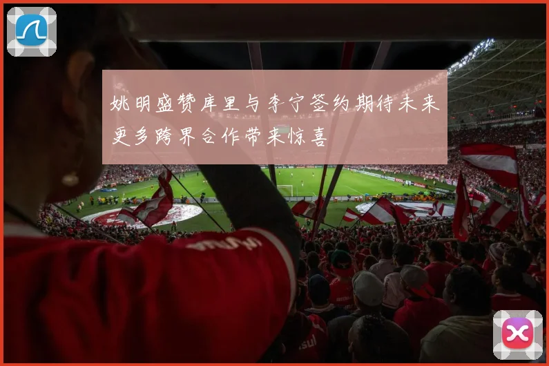 姚明盛赞库里与李宁签约期待未来更多跨界合作带来惊喜