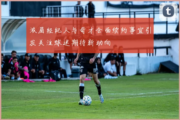 浓眉经纪人与奇才会面续约事宜引发关注球迷期待新动向