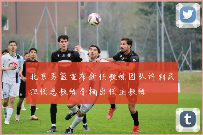 北京男篮宣布新任教练团队许利民担任总教练李楠出任主教练
