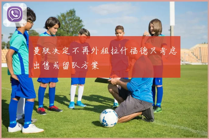 曼联决定不再外租拉什福德只考虑出售或留队方案
