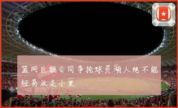 篮网巨额合同争抢球员湖人绝不能轻易放走小里