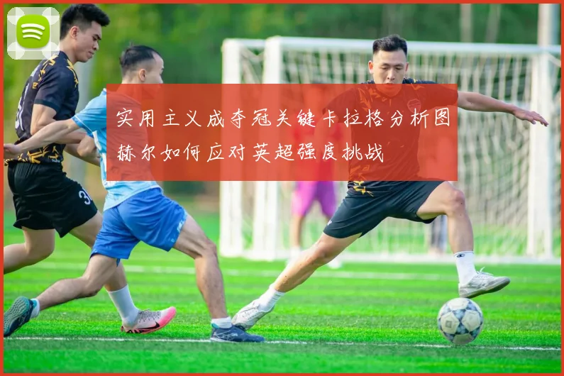实用主义成夺冠关键卡拉格分析图赫尔如何应对英超强度挑战