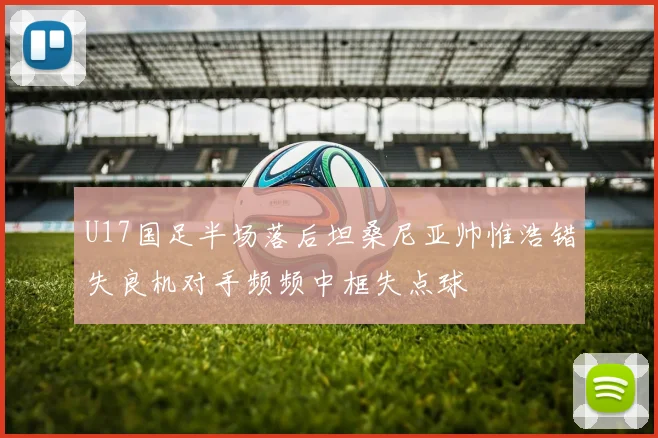 U17国足半场落后坦桑尼亚帅惟浩错失良机对手频频中框失点球