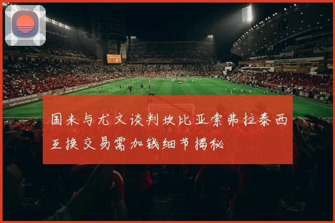 国米与尤文谈判坎比亚索弗拉泰西互换交易需加钱细节揭秘