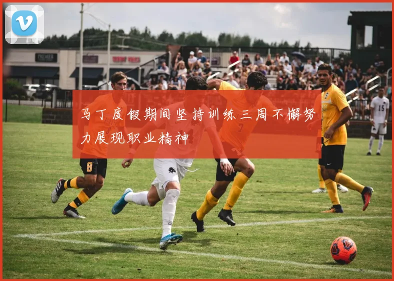马丁度假期间坚持训练三周不懈努力展现职业精神