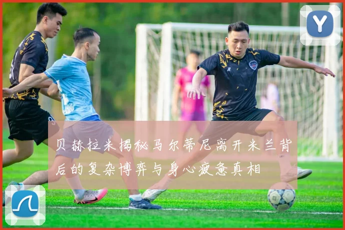 贝赫拉米揭秘马尔蒂尼离开米兰背后的复杂博弈与身心疲惫真相