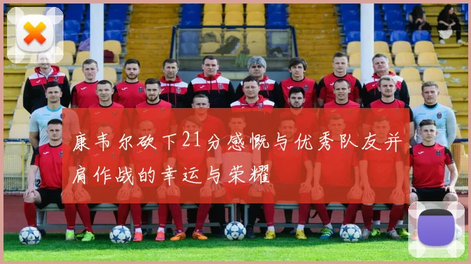 康韦尔砍下21分感慨与优秀队友并肩作战的幸运与荣耀